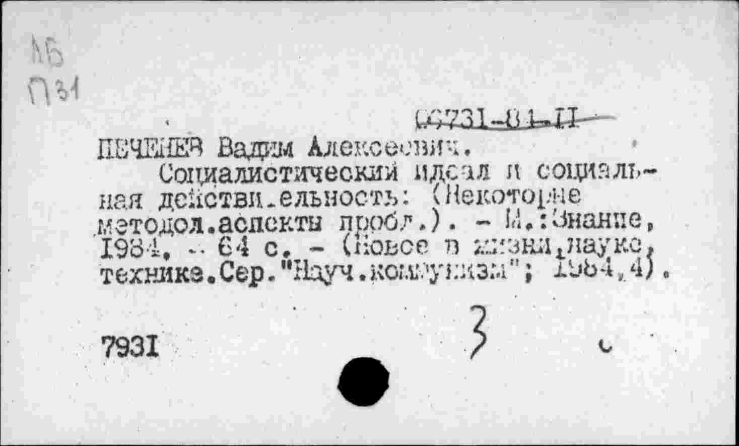 ﻿кь
ПМ	^731-пип--
ПЕЧЕНЕЙ Вадим Алексеевич.
Социалистический идеал и социальная действительность: (Некоторые методол.аспекты проб?.). - М.:Знание, 1934. *• 64 с. - (Новое в мизнл^науке, технике.Сер."Науч.коммунизм"; 19Ь4,4).
7931